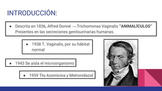 INTRODUCCIÓN:
● Descrita en 1836, Alfred Donné → Trichomonas Vaginalis ‘’ANIMALÍCULOS’’
Presentes en las secreciones genitourinarias humanas.
● 1938 T. Vaginalis, por su hábitat
normal
● 1943 Se aísla el microorganismo
● 1959 Tto Azomicina y Metronidazol
 