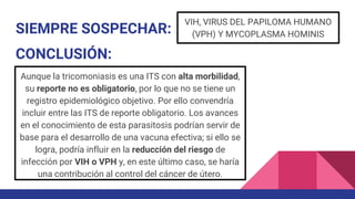 SIEMPRE SOSPECHAR:
VIH, VIRUS DEL PAPILOMA HUMANO
(VPH) Y MYCOPLASMA HOMINIS
CONCLUSIÓN:
Aunque la tricomoniasis es una ITS con alta morbilidad,
su reporte no es obligatorio, por lo que no se tiene un
registro epidemiológico objetivo. Por ello convendría
incluir entre las ITS de reporte obligatorio. Los avances
en el conocimiento de esta parasitosis podrían servir de
base para el desarrollo de una vacuna efectiva; si ello se
logra, podría influir en la reducción del riesgo de
infección por VIH o VPH y, en este último caso, se haría
una contribución al control del cáncer de útero.
 