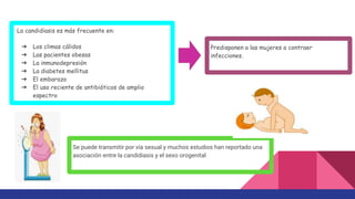 La candidiasis es más frecuente en:
➔ Los climas cálidos
➔ Las pacientes obesas
➔ La inmunodepresión
➔ La diabetes mellitus
➔ El embarazo
➔ El uso reciente de antibióticos de amplio
espectro
Predisponen a las mujeres a contraer
infecciones.
Se puede transmitir por vía sexual y muchos estudios han reportado una
asociación entre la candidiasis y el sexo orogenital
 
