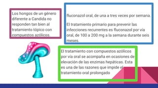 fluconazol oral, de una a tres veces por semana.
El tratamiento primario para prevenir las
infecciones recurrentes es fluconazol por vía
oral, de 100 a 200 mg a la semana durante seis
meses.
Los hongos de un género
diferente a Candida no
responden tan bien al
tratamiento tópico con
compuestos azólicos.
El tratamiento con compuestos azólicos
por vía oral se acompaña en ocasiones de
elevación de las enzimas hepáticas. Esta
es una de las razones que impide el
tratamiento oral prolongado
 