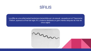 SÍFILIS
La sífilis es una enfermedad bacteriana transmitida por vía sexual, causada por el Treponema
Pallium, apareció al final del siglo XV y todavía despierta un gran interés después de más de
cinco siglos
 