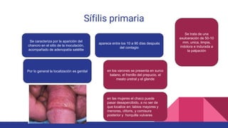 Sífilis primaria
Se caracteriza por la aparición del
chancro en el sitio de la inoculación,
acompañado de adenopatía satélite
aparece entre los 10 a 90 días después
del contagio
Se trata de una
exulceración de 50-10
mm, unica, limpia,
indolora e indurada a
la palpación
Por lo general la localización es genital en los varones se presenta en surco
balano, el frenillo del prepucio, el
meato uretral y el glande
en las mujeres el chaco puede
pasar desapercibido, a no ser de
que localice en: labios mayores y
menores, clítoris, y comisura
posterior y horquilla vulvares
 