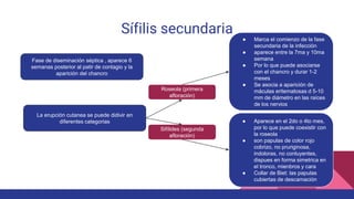Sífilis secundaria
Fase de diseminación séptica , aparece 6
semanas posterior al patir de contagio y la
aparición del chancro
La erupción cutanea se puede didivir en
diferentes categorias
Roseola (primera
afloración)
Sifílides (segunda
afloración)
● Marca el comienzo de la fase
secundaria de la infección
● aparece entre la 7ma y 10ma
semana
● Por lo que puede asociarse
con el chancro y durar 1-2
meses
● Se asocia a aparición de
máculas eritematosas d 5-10
mm de diámetro en las raíces
de los nervios
● Aparece en el 2do o 4to mes,
por lo que puede coexistir con
la roseola
● son papulas de color rojo
cobrizo, no pruriginosa,
indoloras, no conluyentes,
dispues en forma simetrica en
el tronco, mienbros y cara
● Collar de Biet: las papulas
cubiertas de descamación
 