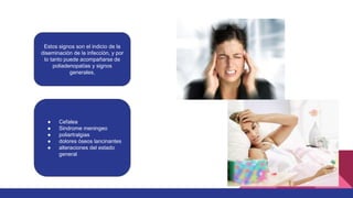 Estos signos son el indicio de la
diseminación de la infección, y por
lo tanto puede acompañarse de
poliadenopatías y signos
generales,
● Cefalea
● Sindrome meningeo
● poliartralgias
● dolores óseos lancinantes
● alteraciones del estado
general
 