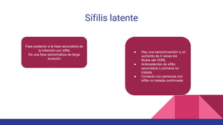 Sífilis latente
Fase posterior a la fase secundaria de
la infección por sífilis
Es una fase asintomática de larga
duración
● Hay una seroconversión o un
aumento de 4 veces los
títulos del VDRL
● Antecedentes de sífilis
secundaria o primaria no
tratada
● Contacto con personas con
sífilis no tratada confirmada
 