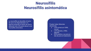 Neurosífilis
Neurosífilis asintomática
La neurosífilis es discutible el hecho
de que si es diagnosticada o no,
algunos proponen el hecho de que la
alteración del LCR podría llevar a una
neurosifilis sintomatica
Pueden haber diferentes
situaciones
● LCR normal con VDRL
normal
● LCR alterado y VRDL
alterada
● RPR positiva y se pone en
tela de juicio el tratameinto
 