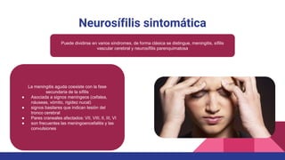 Neurosífilis sintomática
Puede dividirse en varios síndromes, de forma clásica se distingue, meningitis, sífilis
vascular cerebral y neurosífilis parenquimatosa
La meningitis aguda coexiste con la fase
secundaria de la sífilis
● Asociada a signos meníngeos (cefalea,
náuseas, vómito, rigidez nucal)
● signos basilares que indican lesión del
tronco cerebral
● Pares craneales afectados: VII, VIII, II, III, VI
● son frecuentes las meningoencefalitis y las
convulsiones
 