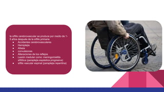 la sífilis cerebrovascular se produce por medio de 1-
5 años después de la sífilis primaria
● Accidentes cerebrovasculares
● Hemiplejia
● Afasia
● convulsiones
● Alteraciones de los reflejos
● Lesión medular como: meningomielitis
sifilítica (paraplejia espástica progresiva)
● sífilis vascular espinal (paraplejia repentina)
 