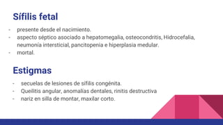 Sífilis fetal
- presente desde el nacimiento.
- aspecto séptico asociado a hepatomegalia, osteocondritis, Hidrocefalia,
neumonía intersticial, pancitopenia e hiperplasia medular.
- mortal.
Estigmas
- secuelas de lesiones de sífilis congénita.
- Queilitis angular, anomalías dentales, rinitis destructiva
- nariz en silla de montar, maxilar corto.
 