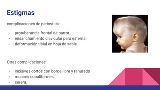 Estigmas
complicaciones de periostitis:
- protuberancia frontal de parrot
- ensanchamiento clavicular para esternal
- deformación tibial en hoja de sable
Otras complicaciones:
- incisivos cortos con borde libre y ranurado
- molares cupuliformes.
- sorera.
 