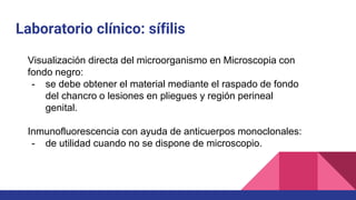 Laboratorio clínico: sífilis
Visualización directa del microorganismo en Microscopia con
fondo negro:
- se debe obtener el material mediante el raspado de fondo
del chancro o lesiones en pliegues y región perineal
genital.
Inmunofluorescencia con ayuda de anticuerpos monoclonales:
- de utilidad cuando no se dispone de microscopio.
 