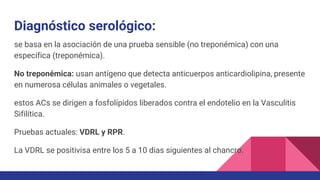 Diagnóstico serológico:
se basa en la asociación de una prueba sensible (no treponémica) con una
específica (treponémica).
No treponémica: usan antígeno que detecta anticuerpos anticardiolipina, presente
en numerosa células animales o vegetales.
estos ACs se dirigen a fosfolípidos liberados contra el endotelio en la Vasculitis
Sifilítica.
Pruebas actuales: VDRL y RPR.
La VDRL se positivisa entre los 5 a 10 dias siguientes al chancro.
 