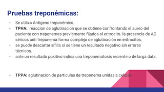 Pruebas treponémicas:
- Se utiliza Antígeno treponémico.
- TPHA: reaccion de aglutinacion que se obtiene confrontando el suero del
paciente con treponemas previamente fijados al eritrocito. la presencia de AC
séricos anti treponema forma complejo de aglutinación en eritrocitos.
- se puede descartar sífilis si se tiene un resultado negativo sin errores
técnicos.
- ante un resultado positivo indica una treponematosis reciente o de larga data.
- TPPA: aglutinacion de particulas de treponema unidas a celulas
 