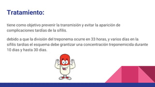 Tratamiento:
tiene como objetivo prevenir la transmisión y evitar la aparición de
complicaciones tardías de la sífilis.
debido a que la división del treponema ocurre en 33 horas, y varios días en la
sifilis tardias el esquema debe grantizar una concentración treponemicida durante
10 dias y hasta 30 dias.
 