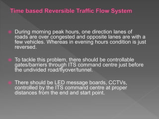  During morning peak hours, one direction lanes of
roads are over congested and opposite lanes are with a
few vehicles. Whereas in evening hours condition is just
reversed.
 To tackle this problem, there should be controllable
gates/barriers through ITS command centre just before
the undivided road/flyover/tunnel.
 There should be LED message boards, CCTVs,
controlled by the ITS command centre at proper
distances from the end and start point.
 
