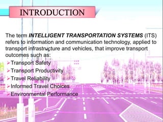 The term INTELLIGENT TRANSPORTATION SYSTEMS (ITS)
refers to information and communication technology, applied to
transport infrastructure and vehicles, that improve transport
outcomes such as:
Transport Safety
Transport Productivity
Travel Reliability
Informed Travel Choices
Environmental Performance
 