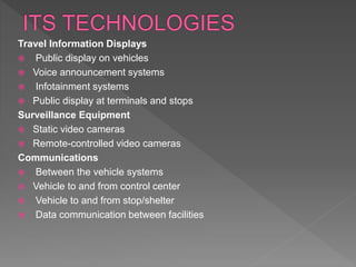Travel Information Displays
 Public display on vehicles
 Voice announcement systems
 Infotainment systems
 Public display at terminals and stops
Surveillance Equipment
 Static video cameras
 Remote-controlled video cameras
Communications
 Between the vehicle systems
 Vehicle to and from control center
 Vehicle to and from stop/shelter
 Data communication between facilities
 