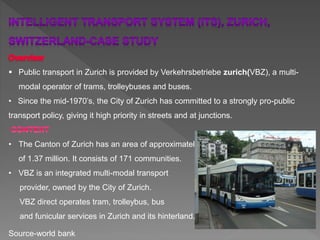  Public transport in Zurich is provided by Verkehrsbetriebe zurich(VBZ), a multi-
modal operator of trams, trolleybuses and buses.
• Since the mid-1970’s, the City of Zurich has committed to a strongly pro-public
transport policy, giving it high priority in streets and at junctions.
• The Canton of Zurich has an area of approximately 1,700 sq. km and a population
of 1.37 million. It consists of 171 communities.
• VBZ is an integrated multi-modal transport
provider, owned by the City of Zurich.
VBZ direct operates tram, trolleybus, bus
and funicular services in Zurich and its hinterland.
Source-world bank
 
