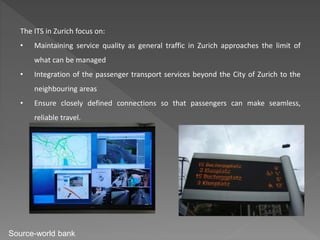 The ITS in Zurich focus on:
• Maintaining service quality as general traffic in Zurich approaches the limit of
what can be managed
• Integration of the passenger transport services beyond the City of Zurich to the
neighbouring areas
• Ensure closely defined connections so that passengers can make seamless,
reliable travel.
Source-world bank
 