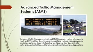 Advanced Traffic Management
Systems (ATMS)
Advanced Traffic Management Systems (ATMS) integrates various sub-systems
(such as CCTV, vehicle detection, communications, variable message systems,
etc.) into a coherent single interface that provides real time data on traffic
status and predicts traffic conditions for more efficient planning and operations.
.
 