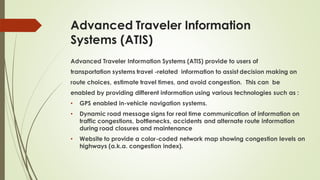 Advanced Traveler Information
Systems (ATIS)
Advanced Traveler Information Systems (ATIS) provide to users of
transportation systems travel -related information to assist decision making on
route choices, estimate travel times, and avoid congestion. This can be
enabled by providing different information using various technologies such as :
• GPS enabled in-vehicle navigation systems.
• Dynamic road message signs for real time communication of information on
traffic congestions, bottlenecks, accidents and alternate route information
during road closures and maintenance
• Website to provide a color-coded network map showing congestion levels on
highways (a.k.a. congestion index).
 