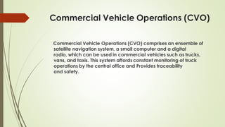Commercial Vehicle Operations (CVO)
Commercial Vehicle Operations (CVO) comprises an ensemble of
satellite navigation system, a small computer and a digital
radio, which can be used in commercial vehicles such as trucks,
vans, and taxis. This system affords constant monitoring of truck
operations by the central office and Provides traceability
and safety.
 