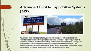 Advanced Rural Transportation Systems
(ARTS)
Advanced Rural Transportation Systems (ARTS) provide information about
remote road and other transportation systems. Examples include automated
road and weather conditions reporting and directional information. This type of
information is valuable to motorists travelling to remote or rural areas. This
has been widely implemented in the United States and will be a valuable asset
to countries like India, where rural areas are widely distributed.
 