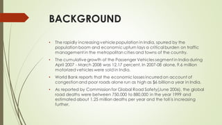 BACKGROUND
• The rapidly increasing vehicle population in India, spurred by the
population boom and economicupturn lays a critical burden on traffic
management in the metropolitan cities and towns of the country.
• The cumulative growth of the Passenger Vehicles segment in India during
April 2007 - March 2008 was 12.17 percent. In 2007-08 alone, 9.6 million
motorizedvehicles were sold in India.
• World Bank reports that the economic losses incurred on account of
congestionand poor roads alone run as high as $6 billiona year in India.
• As reported by Commissionfor Global Road Safety(June 2006), the global
road deaths were between 750,000 to 880,000 in the year 1999 and
estimated about 1.25 million deaths per year and the toll is increasing
further.
 
