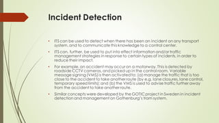 Incident Detection
• ITS can be used to detect when there has been an incident on any transport
system, and to communicate this knowledge to a control center.
• ITS can, further, be used to put into effect information and/or traffic
management strategies in response to certain types of incidents, in order to
reduce their impact.
• For example, an accident may occur on a motorway. This isdetected by
roadside CCTV cameras, and picked up in the control room. Variable
message signing(VMS) is then activatedto: (a) manage the traffic that is too
close to the accident to take another route (by e.g. lane closures, lane control,
temporary speed limits); and (b) the VMS is used to advise traffic further away
from the accident to take another route.
• Similar concepts were developed by the GOTICproject in Sweden in incident
detection and management on Gothenburg’s tram system.
 