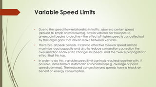 Variable Speed Limits
• Due to the speed flow relationship in traffic, above a certain speed
(around 80 kmph on motorways), flow in vehicles per hour past a
given point begins to decline – the effect of higher speed is cancelledout
by the larger gaps that drivers leavebetween vehicles.
• Therefore, at peak periods, it can be effective to lower speed limits to
maximize road capacity and also to reduce congestioncaused by the
over-reaction of drivers to changes in speeds, and the “wave propagation”
effect that this has.
• In order to do this, variable speed limit signing is required together with, if
possible, some form of automatic enforcement (e.g. average or point
speed cameras). The reduced congestion and speeds have a knock-on
benefit on energy consumption.
 