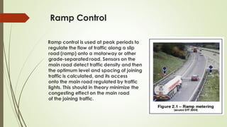 Ramp Control
Ramp control is used at peak periods to
regulate the flow of traffic along a slip
road (ramp) onto a motorway or other
grade-separated road. Sensors on the
main road detect traffic density and then
the optimum level and spacing of joining
traffic is calculated, and its access
onto the main road regulated by traffic
lights. This should in theory minimize the
congesting effect on the main road
of the joining traffic.
 