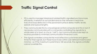 Traffic Signal Control
• ITS is used to manage linkedand isolatedtraffic signalled junctions more
efficiently, in relation to actual demand on the network in real-time.
Inductive loop detectors in the pavement surface detect traffic levels,
speeds and queue lengths.
• They communicate this to a local signal control computer and this in turn if
necessary communicates with a computer controlling the signals for a
whole area of a town or city (a “cell”) – but communications are kept as
local as possibleto minimize communication times and costs.
• The signal controllers compute the most effective cycle times and green
times for their signals,but these have to be within user-defined maxima and
minima– so if the maximum cycle timeis 120 seconds, the signal controller
cannot override this.
 