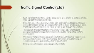 Traffic Signal Control(ctd)
• Such signal control systems can be adapted to give priority to certain vehicles–
most typically, trams and/or buses.
• Detectors note when a priority vehicle is on approach and (again withinuser-
defined limits) can bring a green signal forward, or delay a red signal, in order
that the priority vehicle does not have to wait to get through the junction.
• Increasingly, the identification of the priority vehicle is by satellite (GPS –
geographical positioning system)linked to the public transport operator’s
control room.
• This means that priority can be given only to those vehicles that need it (ones
running late) whereas, with inductive loop detection, all public transport
vehicles are given equal priority, which is less efficient.
• Emergency vehicles can also enjoy priority, similarly.
 