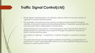 Traffic Signal Control(ctd)
• Smart signal control systems can also be used as a form of access control, or
“gating” to certain sensitive areas.
• For example, one road may be used by a large number of public transport
vehicles, or be particularly environmentally sensitive– therefore, queueing traffic
may be particularly undesirable in that location.
• Signal timings can be used to “move the queue” from the sensitive area to a
less sensitive one, and then only to permit through the optimum amount of
traffic into the sensitive area.
• This system of “gating” – in real time – is used in Kingston, a suburb of London,
UK.
• The same technique can be linked to pollution monitoring, so signals react in
real time to “move” queuing traffic around, such that pollution hotspots do not
build up in certain parts of town.
 