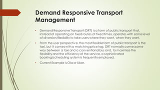 Demand Responsive Transport
Management
• Demand ResponsiveTransport (DRT) is a form of public transport that,
instead of operating on fixedroutes at fixedtimes, operates with some level
of diversion/flexibility to take users where they want, when they want.
• From the user perspective, the most flexibleform of public transport is the
taxi, but it comes with a matching price tag. DRT normally comes some
way between a taxi and a conventional bus and, to maximize the
flexibility and the efficiency of the service,a sophisticated
booking/scheduling system is frequently employed.
• Current Example is Ola or Uber.
 