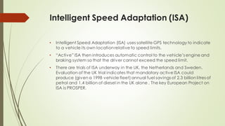 Intelligent Speed Adaptation (ISA)
• Intelligent Speed Adaptation (ISA) uses satellite GPS technology to indicate
to a vehicle its own locationrelative to speed limits.
• “Active” ISA then introduces automatic control to the vehicle’s engine and
braking system so that the driver cannot exceed the speed limit.
• There are trials of ISA underway in the UK, the Netherlands and Sweden.
Evaluation of the UK trial indicates that mandatory active ISA could
produce (given a 1998 vehicle fleet) annual fuel savings of 2.3 billion litres of
petrol and 1.4 billion of diesel in the UK alone . The key European Project on
ISA is PROSPER.
 