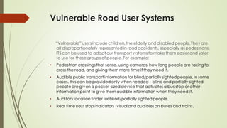 Vulnerable Road User Systems
“Vulnerable” users include children, the elderly and disabled people. They are
all disproportionately represented in road accidents, especially as pedestrians.
ITS can be used to adapt our transport systems to make them easier and safer
to use for these groups of people. For example:
• Pedestrian crossings that sense, using cameras, how long people are taking to
cross the road, and givingthem more time if they need it.
• Audible public transport information for blind/partially sighted people. In some
cases, this can be provided only when needed – blindand partially sighted
people are given a pocket-sized device that activates a bus stop or other
information point to give them audible information when they need it.
• Auditory location finder for blind/partially sightedpeople.
• Real time next stop indicators (visual and audible) on buses and trains.
 