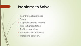 Problems to Solve
• Poor Driving Experience
• Safety
• Capacity of road systems
• Risks in transportation
• Traffic congestion
• Transportation efficiency
• Increasing pollution.
 