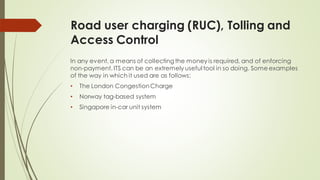 Road user charging (RUC), Tolling and
Access Control
In any event, a means of collecting the money is required, and of enforcing
non-payment. ITS can be an extremely useful tool in so doing. Some examples
of the way in which it used are as follows:
• The London CongestionCharge
• Norway tag-based system
• Singapore in-car unit system
 