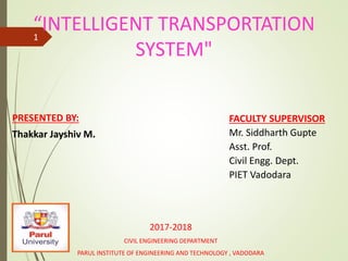 “INTELLIGENT TRANSPORTATION
SYSTEM"
PRESENTED BY:
Thakkar Jayshiv M.
2017-2018
CIVIL ENGINEERING DEPARTMENT
PARUL INSTITUTE OF ENGINEERING AND TECHNOLOGY , VADODARA
1
FACULTY SUPERVISOR
Mr. Siddharth Gupte
Asst. Prof.
Civil Engg. Dept.
PIET Vadodara
 