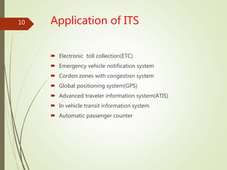 Application of ITS
 Electronic toll collection(ETC)
 Emergency vehicle notification system
 Cordon zones with congestion system
 Global positioning system(GPS)
 Advanced traveler information system(ATIS)
 In vehicle transit information system
 Automatic passenger counter
10
 
