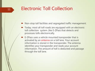 Electronic Toll Collection
 Non-stop toll facilities and segregated traffic management.
 Today, most all toll roads are equipped with an electronic
toll collection system ,like E-ZPass that detects and
processes tolls electronically.
 E-ZPass uses a vehicle mounted transponder that is
activated by an antenna on a toll lane. Your account
information is stored in the transponder. The antenna
identifies your transponder and reads your account
information. The amount of toll is deducted and passage
through the toll lane.
11
 