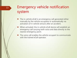 Emergency vehicle notification
system
 The in-vehicle eCall is an emergency call generated either
manually by the vehicle occupants or automatically via
activation of in-vehicle sensors after an accident.
 When activated, the in-vehicle eCall device will establish an
emergency call carrying both voice and data directly to the
nearest emergency point.
 The voice call enables the vehicle occupant to communicate
with the trained eCall operator.
13
 