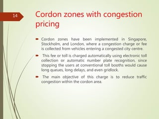 Cordon zones with congestion
pricing
 Cordon zones have been implemented in Singapore,
Stockholm, and London, where a congestion charge or fee
is collected from vehicles entering a congested city centre.
 This fee or toll is charged automatically using electronic toll
collection or automatic number plate recognition, since
stopping the users at conventional toll booths would cause
long queues, long delays, and even gridlock.
 The main objective of this charge is to reduce traffic
congestion within the cordon area.
14
 