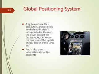 Global Positioning System
 A system of satellites
computers, and receivers
in which traffic data is
incorporated in the map,
the driver can get the
fastest route, can know
the position of the signals
ahead, predict traffic jams,
etc.
 And it also give
information about the
accidents
15
 
