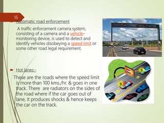  Automatic road enforcement
A traffic enforcement camera system,
consisting of a camera and a vehicle-
monitoring device, is used to detect and
identify vehicles disobeying a speed limit or
some other road legal requirement.
 Hot lanes:-
These are the roads where the speed limit
is more than 100 kms./hr. & goes in one
track. There are radiators on the sides of
the road where if the car goes out of
lane, it produces shocks & hence keeps
the car on the track.
16
 