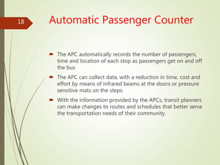 Automatic Passenger Counter
 The APC automatically records the number of passengers,
time and location of each stop as passengers get on and off
the bus
 The APC can collect data, with a reduction in time, cost and
effort by means of infrared beams at the doors or pressure
sensitive mats on the steps.
 With the information provided by the APCs, transit planners
can make changes to routes and schedules that better serve
the transportation needs of their community.
18
 