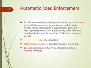 Automatic Road Enforcement
 A traffic enforcement camera system, consisting of a camera
and a vehicle monitoring device is used to detect and
identify vehicles disobeying a speed limit or some other
road legal requirement and automatically ticket offenders
based on the license plate number. Traffic tickets are sent
by mail.
 Speed cameras identify speed limit.
 Red light cameras detect vehicles that cross a stop line.
 Bus lane cameras identify vehicles travelling in lanes
reserved for buses.
19
 
