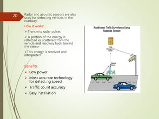 Radar and acoustic sensors are also
used for detecting vehicles in the
roadway.
How it works:
 Transmits radar pulses
 A portion of the energy is
reflected or scattered from the
vehicle and roadway back toward
the sensor
This energy is received and
interpreted
Benefits
 Low power
 Most accurate technology
for detecting speed
 Traffic count accuracy
 Easy installation
20
 