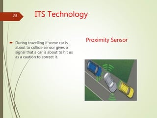 ITS Technology
Proximity Sensor During travelling if some car is
about to collide sensor gives a
signal that a car is about to hit us
as a caution to correct it.
23
 